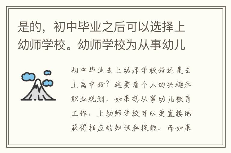 是的，初中毕业之后可以选择上幼师学校。幼师学校为从事幼儿教育工作的人员提供专业知识和技能训练，帮助他们获得幼教教师职业证书。幼师学校的课程注重幼儿发展心理学、幼儿保健、幼儿教育营养等方面的知识，帮助学